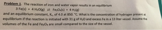 Problem 1. T he reaction of iron and water vapor results in an equilibrium 3 Fe(s) + 4H2O(g) Fe3O4(s) + 4H2(g) 근 and an equilibrium constant, K, of 4.0 at 850-c. what is the concentration of hydrogen present at equilibrium if the reaction is initiated with 31 g of H20 and excess Fe in a 13 liter vessel. Assume the volumes of the Fe and Fe304 are small compared to the size of the vessel.