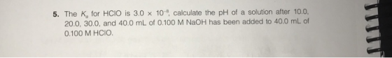 5. The K, for HCIO is 3.0 x 10 calculate the pH of a solution after 10.0, 20.0, 30.0, and 40.0 mL of 0.100 M NaOH has been ad