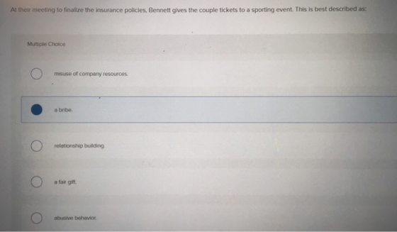 At their meeting to finalize the insurance policies, Bennett gives the couple tickets to a sporting event. This is best described as: Multiple Choice misuse of company resources. a bribe relationship building a fair gift abusive behavior