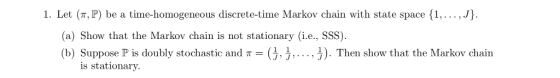 1. Let (т, P) be a time-homogeneous discrete-time Markov chain with state space {1, . . . , (a) Show that the Markov chain is not stationary (i.e., SSS). (b) Suppose P is doubly stochastic and π- JJ, . . . , Đ. Then show that the Markov chain is stationary