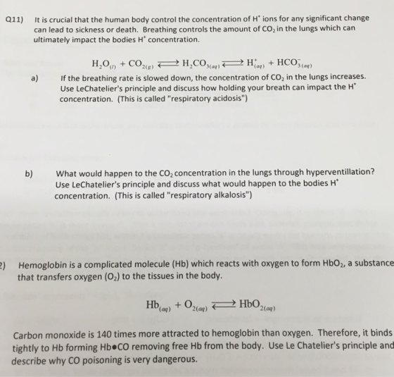 Q11) It is crucial that the human body control the concentration of H ions for any significant change can lead to sickness or death. Breathing controls the amount of CO2 in the lungs which can ultimately impact the bodies H concentration. 3 (ag) a) If the breathing rate is slowed down, the concentration of CO2 in the lungs increases. Use LeChateliers principle and discuss how holding your breath can impact the H concentration. (This is called respiratory acidosis) What would happen to the CO2concentration in the lungs through hyperventillation? Use LeChateliers principle and discuss what would happen to the bodies H concentration. (This is called respiratory alkalosis) b) ) Hemoglobin is a complicated molecule (Hb) which reacts with oxygen to form Hbo2, a substance that transfers oxygen (02) to the tissues in the body. (aq) 2(aq) 2(aq) Carbon monoxide is 140 times more attracted to hemoglobin than oxygen. Therefore, it binds tightly to Hb forming Hb CO removing free Hb from the body. Use Le Chateliers principle and describe why CO poisoning is very dangerous.