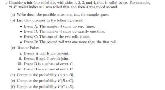 1. Consider a fair four-sided die, with sides 1, 2, 3, and 4, that is rolled twice. For example, 1,4 would indicate 1 was rolled first and then 4 was rolled second a) Write down the possible outcomes, i.e., the sample space. (b) List the outcomes in the following events: Event A: The number 4 came up zero times. Event B: The number 4 came up exactly one time. . Event C: The sum of the two rolls is odd . Event D: The second roll was one more than the first roll. c) True or False: i. Events A and B are disjoint ii. Events B and C are disjoint iii. Event B is a subset of event C iv. Event D is a subset of event C. (d) Compute the probability P AUB (e) Compute the probability P[BUC]. (f) Compute the probability P CUD