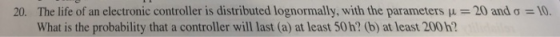 The life ofan electronic controller is distributed lognormally, with the parameters μ = 20 and σ = 10. What is the probability that a controller will last (a) at least 50h? (b) at least 200h? 20.