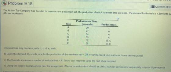 & Problem 9.15 The Action Toy Company has decided to manufacture a new train set, the production of which is broken into six steps. T Question Help he demand for the train is 4,800 units p 40-hour workweek Performance Time Task Predecessors 20 27 B, C D.E 12 This exeroise only contains parts b, c, d, e, and f b) Given the demand, the cycle time for the production of the new train set 30 seconds (round your response to one decimal place) c) The theoretical minimum number of workstations 4 (round your response up to the next whole number d) Using the longest operation time rule, the assignment of tasks to workstations should be: (Hint: Number workstations sequentially in terms of precedence