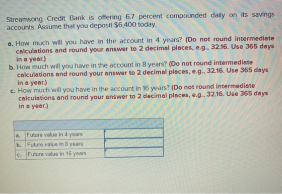 Streamsong Credit Bank is offering 6.7 percent compounded daily on its savings accounts. Assume that you deposit $6,400 today
