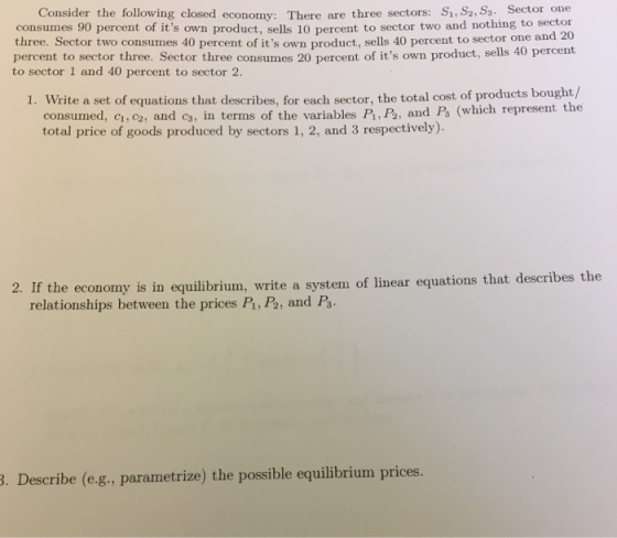 Consider the following closed economy: There are three sectors: S, S2, S3. Sector one consumes 90 percent of its own product, sells 10 percent to sector two and nothing to sector three. Sector two consumes 40 percent of its own product, sells 40 percent to sector one and 2 percent to sector three. Sector three consumes 20 percent of its own product, sells 40 percent to sector 1 and 40 percent to sector 2. 1. Write a se t of equations that describes, for each sector, the total cost of products bought/ consumed, ci, c2, and c3, in terms of the variables P, P, and Ps (which represent the total price of goods produced by sectors 1, 2, and 3 respectively). 2. If economy is in equilibrium, write a system of linear equations that describes the relationships between the prices P1, P2, and Ps. . Describe (e-g., parametrize) the possible equilibrium prices.