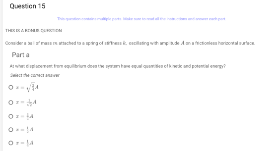 Question 15 This question contains multiple parts. Make sure to read all the instructions and answer each part THIS IS A BONUS QUESTION Consider a ball of mass m attached to a spring of stiffness k, oscillating with amplitude A on a frictionless horizontal surface. Part a At what displacement from equilibrium does the system have equal quantities of kinetic and potential energy? Select the correct answer