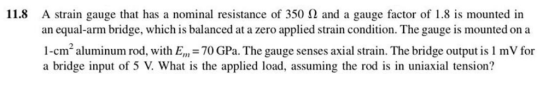 A strain gauge that has a nominal resistance of 350 ? and a gauge factor of 1.8 is mounted in an equal-arm bridge, which is balanced at a zero applied strain condition. The gauge is mounted on a 11.8 1-cm aluminum rod, with E 70 GPa. The gauge senses axial strain. The bridge output is 1 mV for a bridge input of 5 V. What is the applied load, assuming the rod is in uniaxial tension?