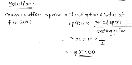 Solution: compensation expense = No. of option x Value of option X period spent vesting period for 2021 = 7500 X 10 X I 2 - $