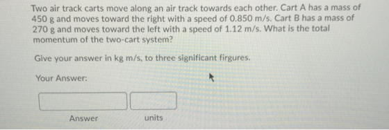 Two air track carts move along an air track towards each other. Cart A has a mass of 450 g and moves toward the right with a