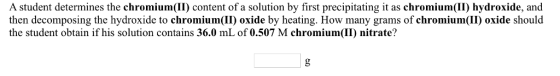 A student determines the chromium(II) content of a solution by first precipitating it as chromium(II) hydroxide, and then decomposing the hydroxide to chromium(II) oxide by heating. How many grams of chromium(II) oxide should the student obtain if his solution contains 36.0 mL of 0.507 M chromium(II) nitrate?