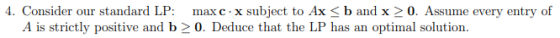 4. Consider our standard LP: maxc.x subject to Ax <b and x > 0. Assume every entry of A is strictly positive and b > 0. Deduc