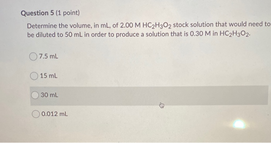 Question 5 (1 point) Determine the volume, in ml, of 2.00 M HC2H302 stock solution that would need to be diluted to 50 mL in