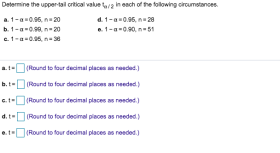 Determine the upper-tail critical value ta/2 in each of the following circumstances. a. 1-α-0.95, n-20 b. 1-a-0.99, n 20 c. 1-a-0.95, n 36 d. 1-α= 0.95, n=28 e. 1-α-0.90, n-51 (Round to four decimal places as needed.) t-1 (Round to four decimal places as needed.) c.t(Round to four decimal places as needed.) t (Round to four decimal places as needed.) e.t(Round to four decimal places as needed.)