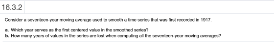 16.3.2 Consider a seventeen-year moving average used to smooth a time series that was first recorded in 1917 a. Which year serves as the first centered value in the smoothed series? b. How many years of values in the series are lost when computing all the seventeen-year moving averages?