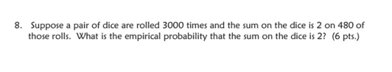 8. Suppose a pair of dice are rolled 3000 times and the sum on the dice is 2 on 480 of those rolls. What is the empirical pro