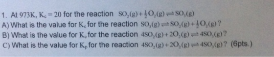 1. At 973K, K 20 for the reaction So,(g)+10,(8)SO,(B) A) What is the value for Kc for the reaction so,(g-S02(g) +。(g) ? B) What is the value for Kc for the reaction 4so,(g) + 202(g) = 4S0,(g)? C) What is the value for K, for the reaction 4so,(g)+20,(g) 4So,(g)? (6pts.)