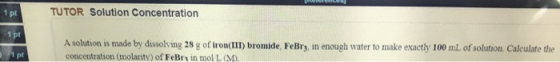 e ra TUTOR Solution Concentration 1 pt 1 pt A solution is made by dissolving 28 g of iron(III) bromide, FeBry, in enough wate