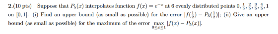 2.(10 pts) Suppose that P5 (2) interpolates function f(0) = -at 6 evenly distributed points 0, ,1 on [0,1]. (i) Find an upper