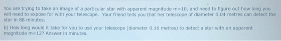 You are trying to take an image of a particular star with apparent magnitude m=10, and need to figure out how long you will need to expose for with your telescope. Your friend tells you that her telescope of diameter 0.04 metres can detect the star in 88 minutes. b) How long would it take for you to use your telescope (diameter 0.16 metres) to detect a star with an apparent magnitude m- 12? Answer in minutes.