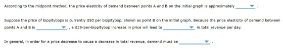 According to the midpoint method, the price elasticity of demand between points A and B on the initial graph is approximately Suppose the price of bippitybops is currently $50 per bippitybop, shown as point B on the initial graph. Because the price elasticity of demand between points A and B is ,a $25-per-bippitybop increase in price will lead to in total revenue per day. In general, in order for a price decrease to cause a decrease in total revenue, demand must be