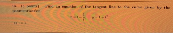 13. (5 points) parametrization Find an equation of the tangent line to the curve given by the =t- - y = 1+12 at t=1.