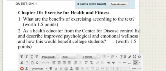 QUESTION 1 3 points (Extra Credit) Save Answer Chapter 10: Exercise for Health and Fitness 1. What are the benefits of exercising according to the text? (worth 1.5 points) 2. As a health educator from the Center for Disease control list and describe improved psychological and emotional wellness and how this would benefit college students? (worth 1.5 points) TTT 쫓Paragraph Arial