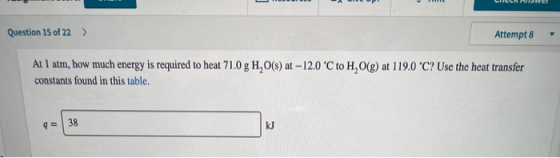 Question 15 of 22 > Attempt 8 At 1 atm, how much energy is required to heat 710 g H, 0(s) at -12.0 C to H,O(g) at 119.0 C? U