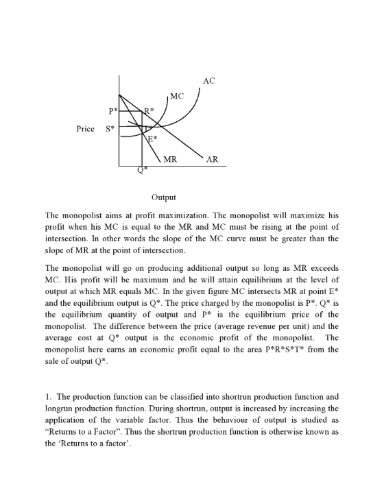 AC MC Pricc S* MR AR Output The monopolist aims at profit maximization. The monopolist will maximize his profit when his MC is equal to the MR and MC must be rising at the point of intersection. In other words the slope of the MC curve must be greater than the slope of MR at the point of intersection The monopolist will go on producing additional output so long as MR exceeds MC. His profit will be maximum and he will attain equilibrium at the level of output at which MR equals MC. In the given figure MC intersects MR at point E* and the equilibrium output is Q*. The price charged by the monopolist is P. Q is the equilibrium quantity of output and P* is the equilibrium price of the monopolist. The difference between the price (average revenue per unit) and the avcragc cost at Q* output is the cconomic profit of the monopolist. The monopolist here earns an economic profit equal to the area P*R*S*T* from the sale of output Q*. 1. The production function can be classified into shortrun production function and longrun production function. During shortrun, output is increased by increasing the application of the variable factor. Thus the behaviour of output is studied as Returns to a Factor. Thus the shortrun production function is otherwise known as the Returns to a factor.