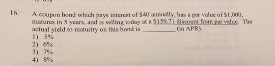 16. A coupon bond which pays interest of $40 annually, has a par value of $1,000, matures in 5 years, and is selling today at