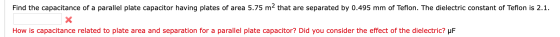 Find the capacitance of a parallel plate capacitor having plates of area 5.75 m2 that are separated by 0.495 mm of Teflon. Th