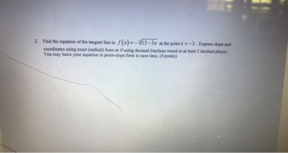 2. Find the equation of the tangent line to f(x)=- V13 - 3x at the point x = -3. Express slope and coordinates using exact (r