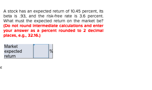 A stock has an expected return of 10.45 percent, its beta is 93. and the risk-free rate is 3.6 percent. What must the expecte