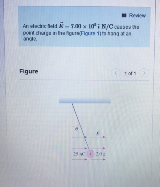 Review An electric field E-7.00 × 105 i N/C causes the point charge in the figure(Figure 1) to hang at an angle. Figure 1 of 1> 25 nC (+20g