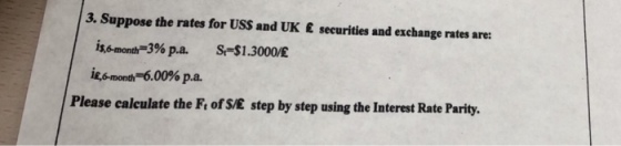 3. Suppose the rates for USS and UK E securities and exchange rates are: issmonth-3% pa. iesmondi-600% p.a. S-31.3000£ Please caleulate the Fi of S/E step by step using the Interest Rate Parity.