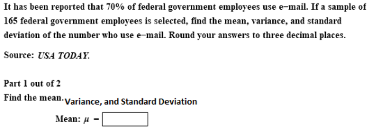 It has been reported that 70% of federal government employees use e-mail. If a sample of 165 federal government employees is selected, find the mean, variance, and standard deviation of the number who use e-mail. Round your answers to three decimal places Source: USA TODAY. Part 1 out of 2 Find the mean- Variance, and Standard Deviation Mean: μ