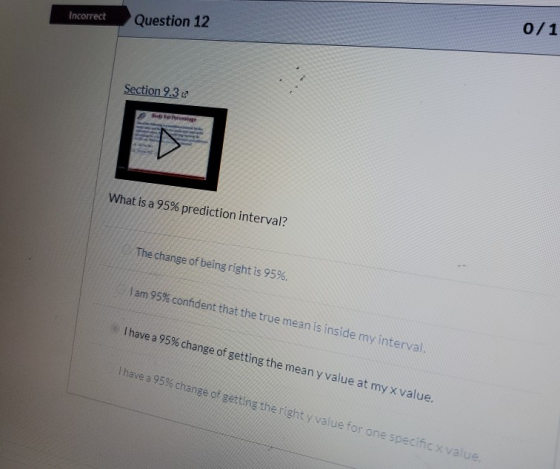 Incorrect Question 12 0/1 Section 9.30 What is a 95% prediction interval? The change of being right is 95%. am 95% confident