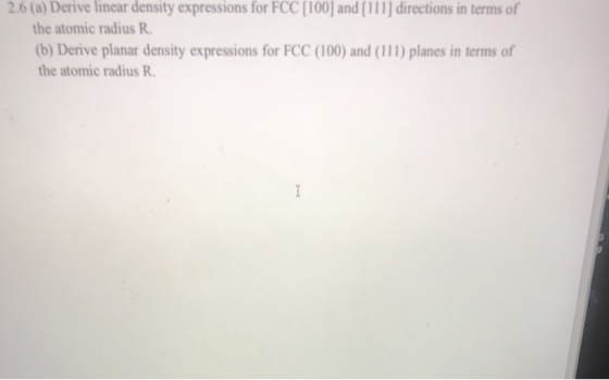 2.6 (a) Derive linear density expressions for FCC [100) and[111] directions in terms of the atomic radius R (b) Derive planar density expressions for FCC (100) and (111) planes in terms of the atomic radius R