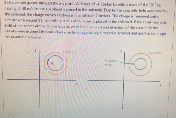 2) A solenoid passes through the x-y plane. A charge of -4 Coulombs with a mass of 4 x 107kg moving at 40 m/s (in the kv plan