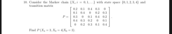 10. Consider the Marko chain (X0,.) with state space (0,1,2,3,4) and transition matris 0.2 0. 0.4 0.3 0 01 0.4 0 0.2 0.3 P 0.3 0 0. 0.4 0.2 0.4 0.3 0.2 0.1 0 0.2 0.3 0. 0.4 Find P(X-3, X-4No 3)
