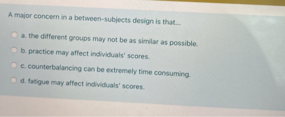 A major concern in a between-subjects design is that... a. the different groups may not be as similar as possible. b. practic