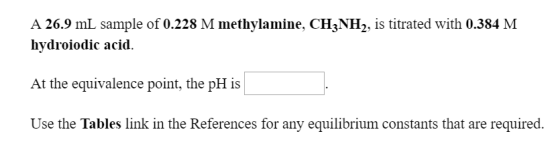 A 26.9 mL sample of 0.228 M methylamine, CH3NH2, is titrated with 0.384 M hydroiodic acid At the equivalence point, the pH is Use the Tables link in the References for any equilibrium constants that are required.