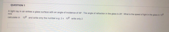 QUESTION 1 A light ray in air strikes a glass surface with an angle of incidence of 48°. The angle of refraction in the glass