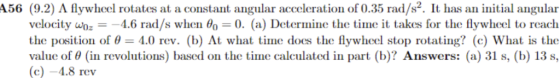 A56 (9.2) A flywheel rotates at a constant angular acceleration of 0.35 rad/s2. It has an initial angular velocity uOz 4.6 rad/s when θ(,-0. (a) Detormine the time it takes for the flywheel to reach the position of 4.0 rev. (b) At what time does the flywheel stop rotating? (c) What is the value of θ (in revolutions) based on the time calculated in part (b)? Answers: (a) 31 s, (b) 13 s, c)-4.8 rev