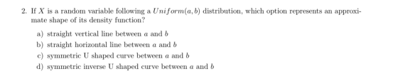 2. If X is a random variable following a Uniform(a,b) distribution, which option represents an approxi- mate shape of its den