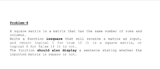 Problem-4 A square matrix is a matrix that has the same number of rows and columns. Write a function issquare that will receive a matrix as input, and return logical 1 for true if it is a square matrix or logical 0 for false if it is not. The function should also display a sentence stating whether the inputted matrix is square or not.