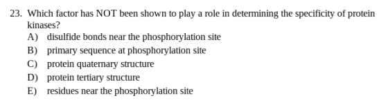 23. Which factor has NOT been shown to play a role in determining the specificity of protein kinases? A) disulfide bonds near