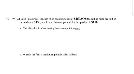46-49. Wheaten Enterprises, Ine. has fixed operating costs of $150,000, the selling price per unit of its product is $150, and its variable cost per unit for this product is S110. a. Calculate the firms operating breakeven point in units b. What is the firms breakeven point in sales dollars?