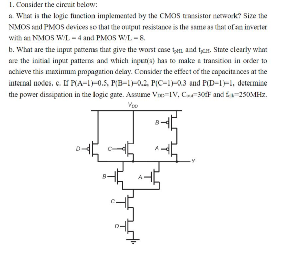1. Consider the circuit below a. What is the logic function implemented by the CMOS transistor network? Size the NMOS and PMOS devices so that the output resistance is the same as that of an inverter with an NMOS WIL 4 and PMOS W/L 8 b. What are the input patterns that give the worst case tpHL and tpLH. State clearly what are the initial input patterns and which input(s) has to make a transition in order to achieve this maximum propagation delay. Consider the effect of the capacitances at the internal nodes. c. If P(A-1)=0.5, P(B-1)=0.2, P(C-1)=0.3 and PD-IH, determine the power dissipation in the logic gate. Assume VDD IV, Cout-30fF and fek-250MHz VD