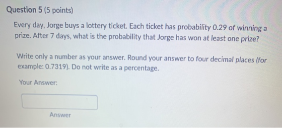 Question 5 (5 points) Every day, Jorge buys a lottery ticket. Each ticket has probability 0.29 of winning a prize. After 7 da